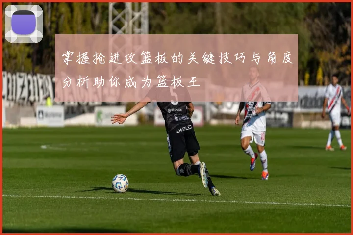 掌握抢进攻篮板的关键技巧与角度分析助你成为篮板王