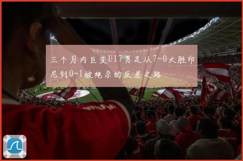 三个月内巨变U17男足从7-0大胜印尼到0-1被绝杀的反差之路