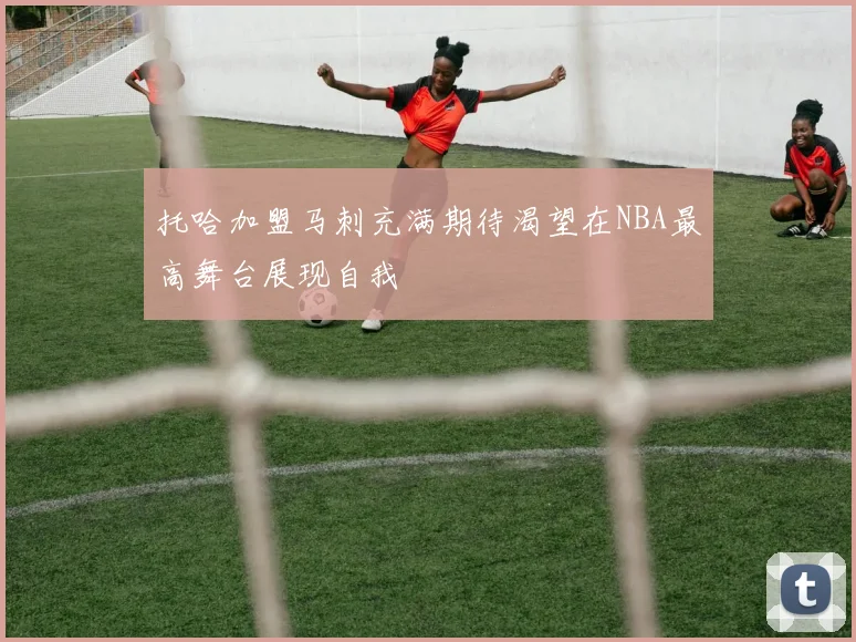 托哈加盟马刺充满期待渴望在NBA最高舞台展现自我