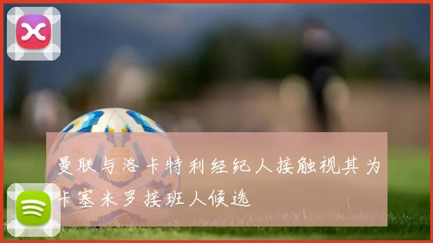 曼联与洛卡特利经纪人接触视其为卡塞米罗接班人候选