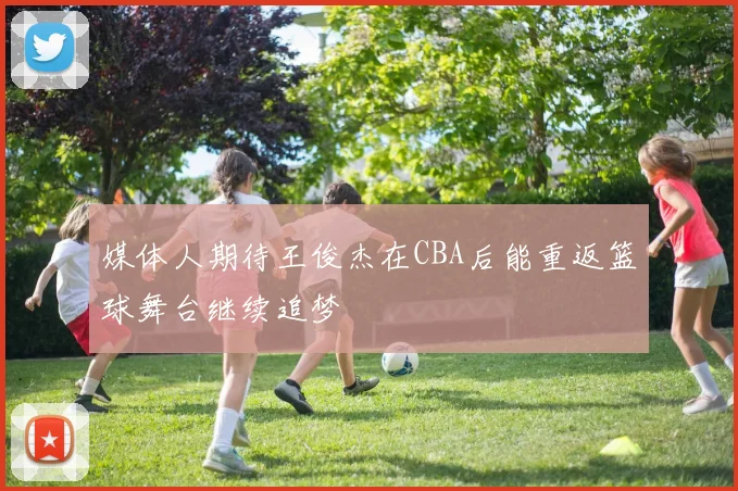 媒体人期待王俊杰在CBA后能重返篮球舞台继续追梦