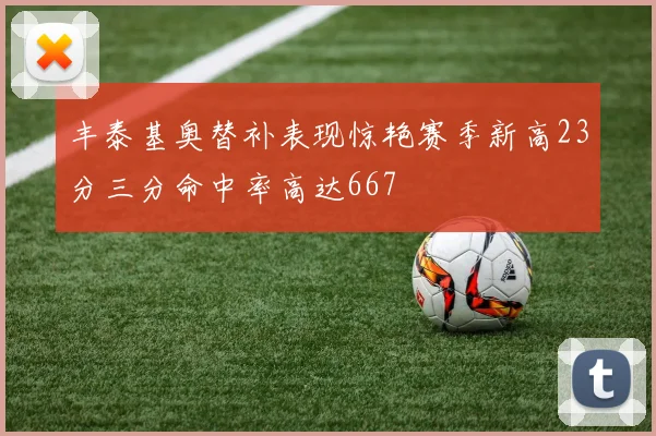 丰泰基奥替补表现惊艳赛季新高23分三分命中率高达667