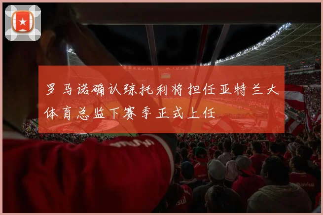 罗马诺确认琼托利将担任亚特兰大体育总监下赛季正式上任