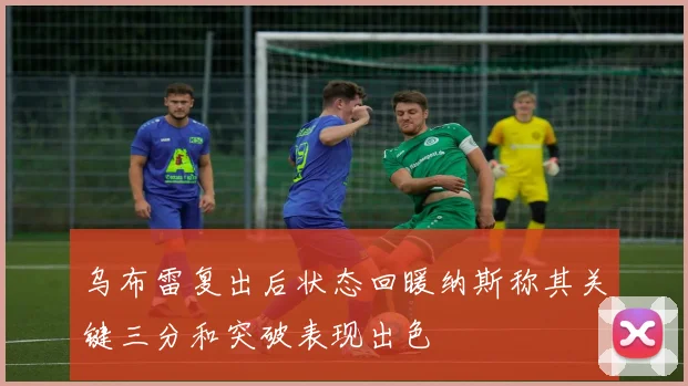 乌布雷复出后状态回暖纳斯称其关键三分和突破表现出色