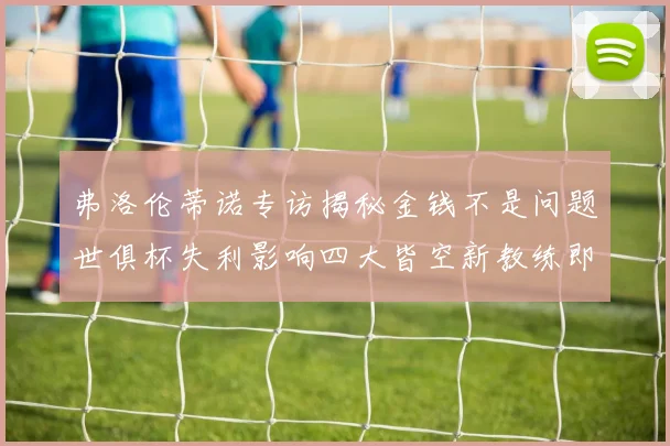 弗洛伦蒂诺专访揭秘金钱不是问题世俱杯失利影响四大皆空新教练即将到来