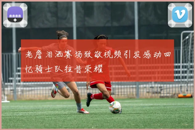 老詹泪洒赛场致敬视频引发感动回忆骑士队往昔荣耀