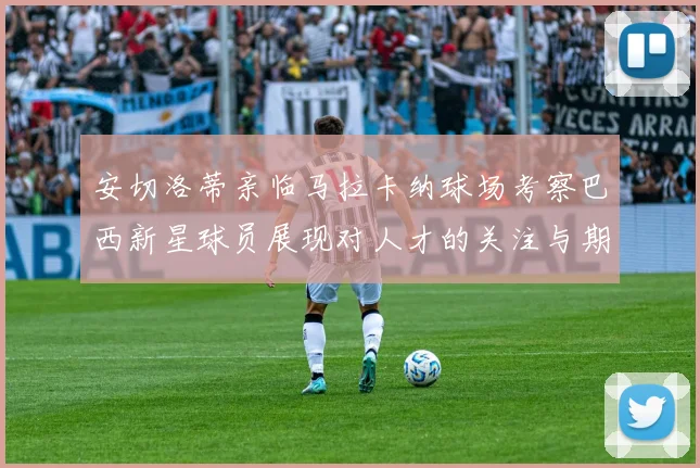 安切洛蒂亲临马拉卡纳球场考察巴西新星球员展现对人才的关注与期待